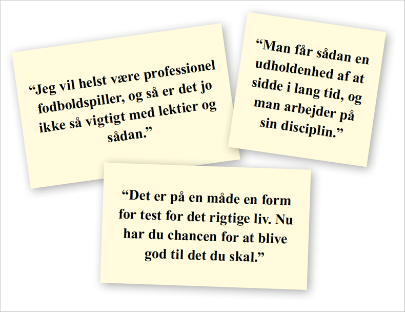 Jeg vil helst være professionel fodboldspiller, og så er det jo ikke så vigtigt med lektier og sådan. Man får sådan en udholdenhed af at sidde i lang tid, og man arbejder på sin disciplin. Det er på en måde en form for test for det rigtige liv. Nu har du chancen for at blive god til det du skal.